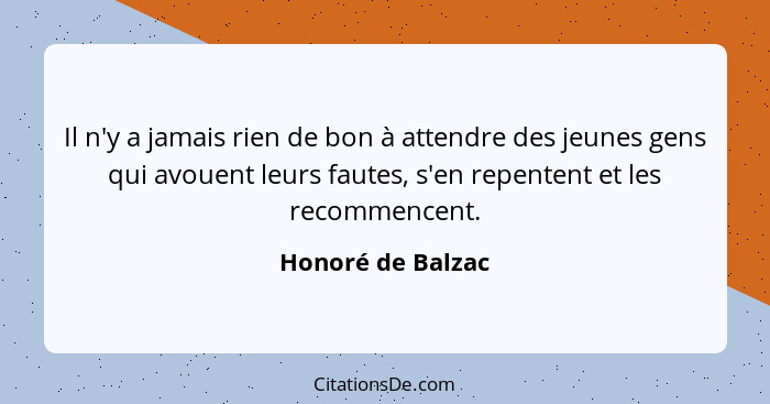 Il n'y a jamais rien de bon à attendre des jeunes gens qui avouent leurs fautes, s'en repentent et les recommencent.... - Honoré de Balzac