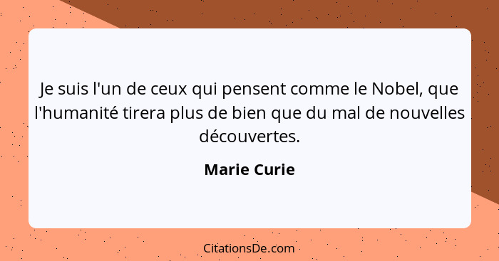Je suis l'un de ceux qui pensent comme le Nobel, que l'humanité tirera plus de bien que du mal de nouvelles découvertes.... - Marie Curie