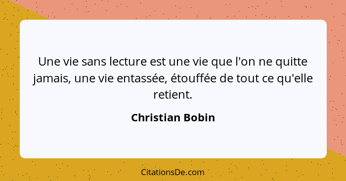 Une vie sans lecture est une vie que l'on ne quitte jamais, une vie entassée, étouffée de tout ce qu'elle retient.... - Christian Bobin
