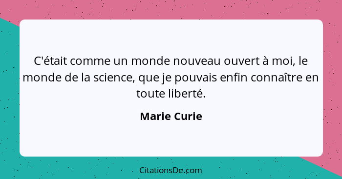 C'était comme un monde nouveau ouvert à moi, le monde de la science, que je pouvais enfin connaître en toute liberté.... - Marie Curie