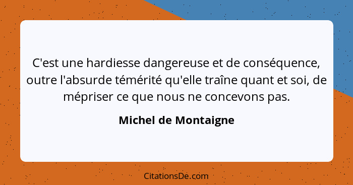 C'est une hardiesse dangereuse et de conséquence, outre l'absurde témérité qu'elle traîne quant et soi, de mépriser ce que nous... - Michel de Montaigne