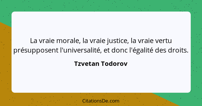 La vraie morale, la vraie justice, la vraie vertu présupposent l'universalité, et donc l'égalité des droits.... - Tzvetan Todorov