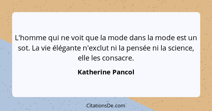 L'homme qui ne voit que la mode dans la mode est un sot. La vie élégante n'exclut ni la pensée ni la science, elle les consacre.... - Katherine Pancol