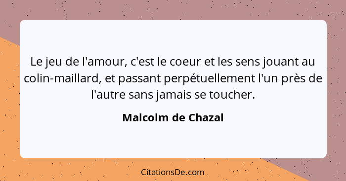 Le jeu de l'amour, c'est le coeur et les sens jouant au colin-maillard, et passant perpétuellement l'un près de l'autre sans jamai... - Malcolm de Chazal