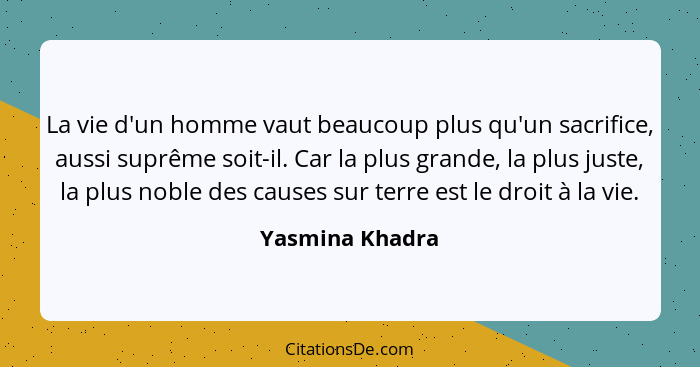 La vie d'un homme vaut beaucoup plus qu'un sacrifice, aussi suprême soit-il. Car la plus grande, la plus juste, la plus noble des cau... - Yasmina Khadra