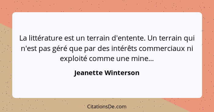 La littérature est un terrain d'entente. Un terrain qui n'est pas géré que par des intérêts commerciaux ni exploité comme une min... - Jeanette Winterson