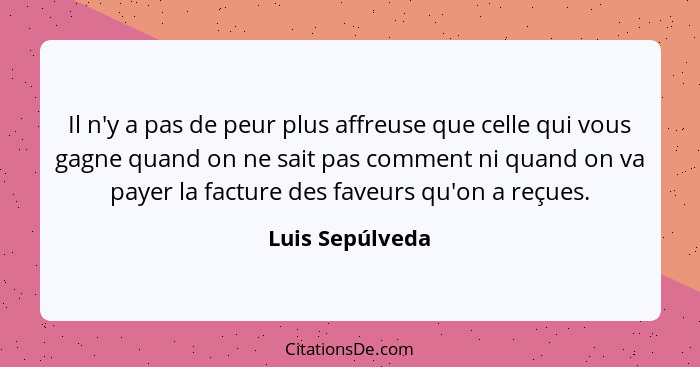 Il n'y a pas de peur plus affreuse que celle qui vous gagne quand on ne sait pas comment ni quand on va payer la facture des faveurs... - Luis Sepúlveda