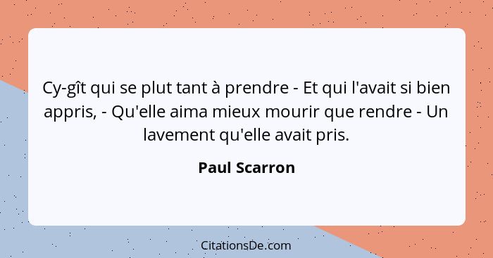 Cy-gît qui se plut tant à prendre - Et qui l'avait si bien appris, - Qu'elle aima mieux mourir que rendre - Un lavement qu'elle avait p... - Paul Scarron