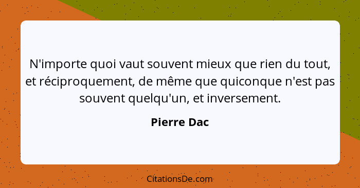 N'importe quoi vaut souvent mieux que rien du tout, et réciproquement, de même que quiconque n'est pas souvent quelqu'un, et inversement.... - Pierre Dac