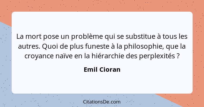 La mort pose un problème qui se substitue à tous les autres. Quoi de plus funeste à la philosophie, que la croyance naïve en la hiérarch... - Emil Cioran