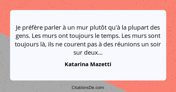 Je préfère parler à un mur plutôt qu'à la plupart des gens. Les murs ont toujours le temps. Les murs sont toujours là, ils ne coure... - Katarina Mazetti