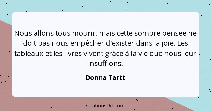 Nous allons tous mourir, mais cette sombre pensée ne doit pas nous empêcher d'exister dans la joie. Les tableaux et les livres vivent gr... - Donna Tartt