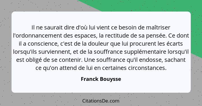 Il ne saurait dire d'où lui vient ce besoin de maîtriser l'ordonnancement des espaces, la rectitude de sa pensée. Ce dont il a consci... - Franck Bouysse