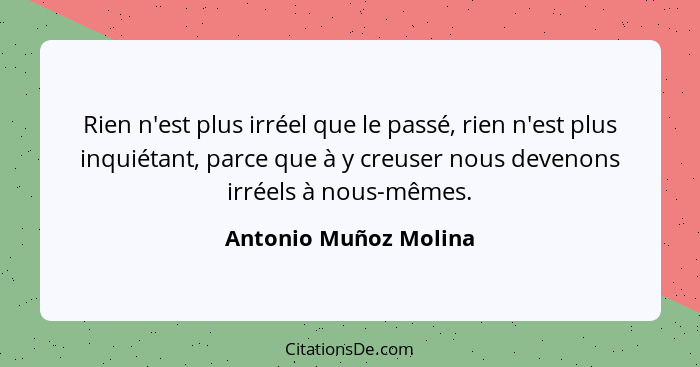 Rien n'est plus irréel que le passé, rien n'est plus inquiétant, parce que à y creuser nous devenons irréels à nous-mêmes.... - Antonio Muñoz Molina