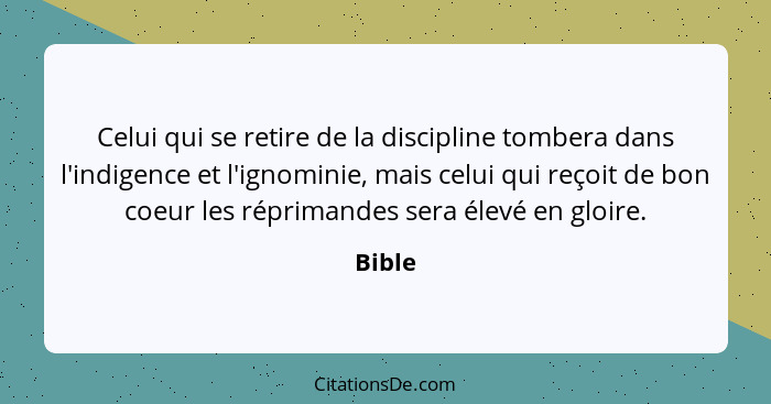 Celui qui se retire de la discipline tombera dans l'indigence et l'ignominie, mais celui qui reçoit de bon coeur les réprimandes sera élevé en... - Bible