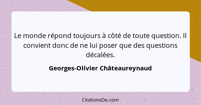 Le monde répond toujours à côté de toute question. Il convient donc de ne lui poser que des questions décalées.... - Georges-Olivier Châteaureynaud