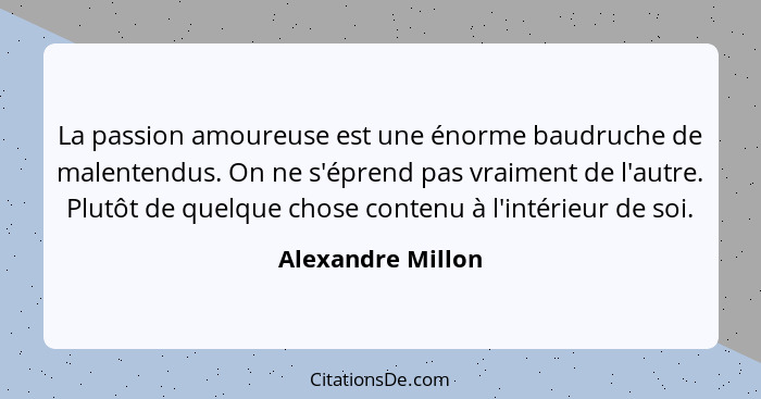 La passion amoureuse est une énorme baudruche de malentendus. On ne s'éprend pas vraiment de l'autre. Plutôt de quelque chose conte... - Alexandre Millon