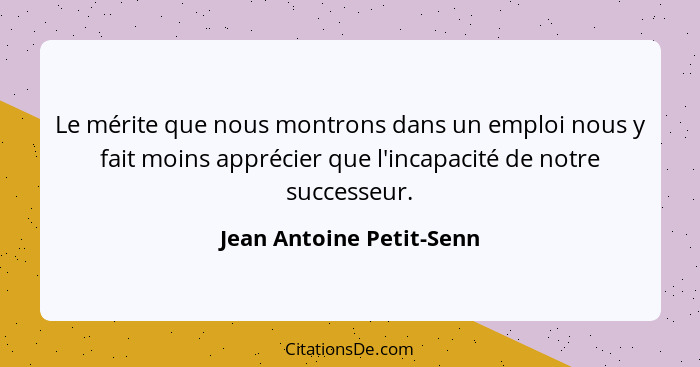 Le mérite que nous montrons dans un emploi nous y fait moins apprécier que l'incapacité de notre successeur.... - Jean Antoine Petit-Senn