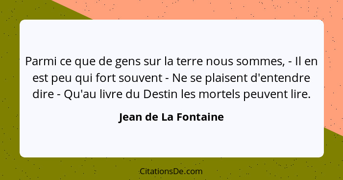 Parmi ce que de gens sur la terre nous sommes, - Il en est peu qui fort souvent - Ne se plaisent d'entendre dire - Qu'au livre d... - Jean de La Fontaine