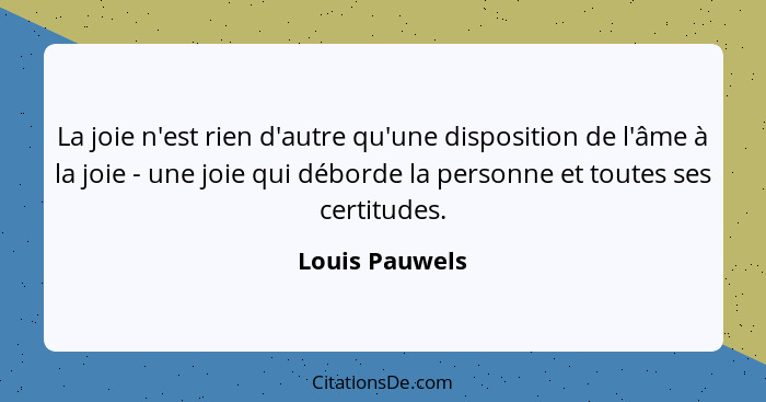 La joie n'est rien d'autre qu'une disposition de l'âme à la joie - une joie qui déborde la personne et toutes ses certitudes.... - Louis Pauwels