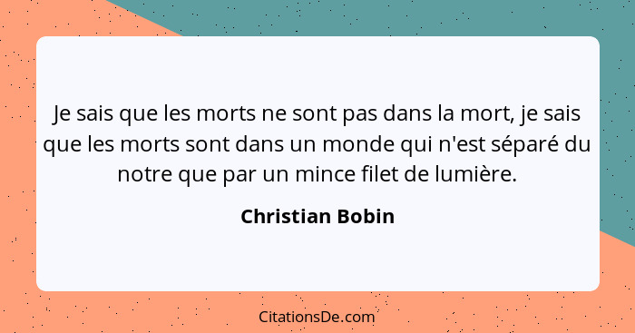 Je sais que les morts ne sont pas dans la mort, je sais que les morts sont dans un monde qui n'est séparé du notre que par un mince... - Christian Bobin