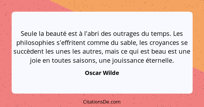 Seule la beauté est à l'abri des outrages du temps. Les philosophies s'effritent comme du sable, les croyances se succèdent les unes les... - Oscar Wilde