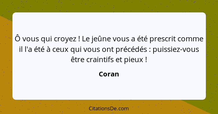 Ô vous qui croyez ! Le jeûne vous a été prescrit comme il l'a été à ceux qui vous ont précédés : puissiez-vous être craintifs et pie... - Coran