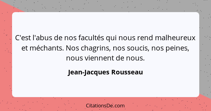 C'est l'abus de nos facultés qui nous rend malheureux et méchants. Nos chagrins, nos soucis, nos peines, nous viennent de nous... - Jean-Jacques Rousseau