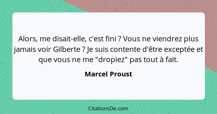 Alors, me disait-elle, c'est fini ? Vous ne viendrez plus jamais voir Gilberte ? Je suis contente d'être exceptée et que vou... - Marcel Proust