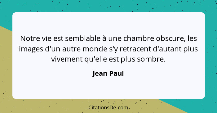 Notre vie est semblable à une chambre obscure, les images d'un autre monde s'y retracent d'autant plus vivement qu'elle est plus sombre.... - Jean Paul