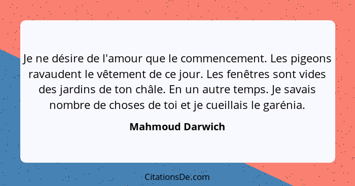 Je ne désire de l'amour que le commencement. Les pigeons ravaudent le vêtement de ce jour. Les fenêtres sont vides des jardins de to... - Mahmoud Darwich