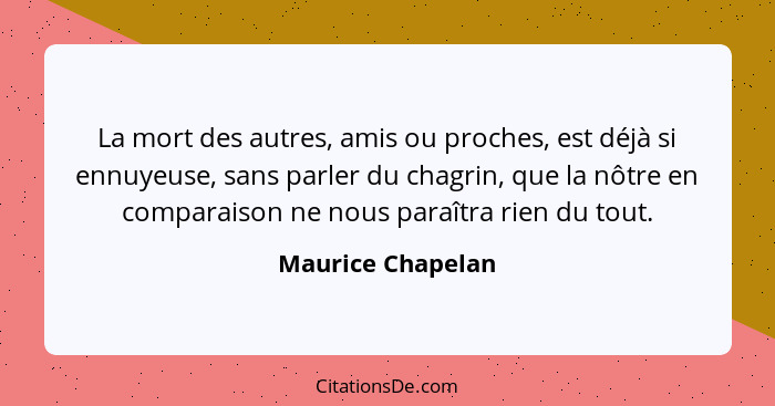 La mort des autres, amis ou proches, est déjà si ennuyeuse, sans parler du chagrin, que la nôtre en comparaison ne nous paraîtra ri... - Maurice Chapelan