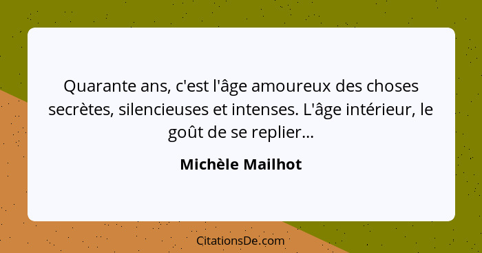 Quarante ans, c'est l'âge amoureux des choses secrètes, silencieuses et intenses. L'âge intérieur, le goût de se replier...... - Michèle Mailhot