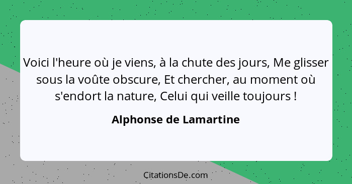 Voici l'heure où je viens, à la chute des jours, Me glisser sous la voûte obscure, Et chercher, au moment où s'endort la natur... - Alphonse de Lamartine