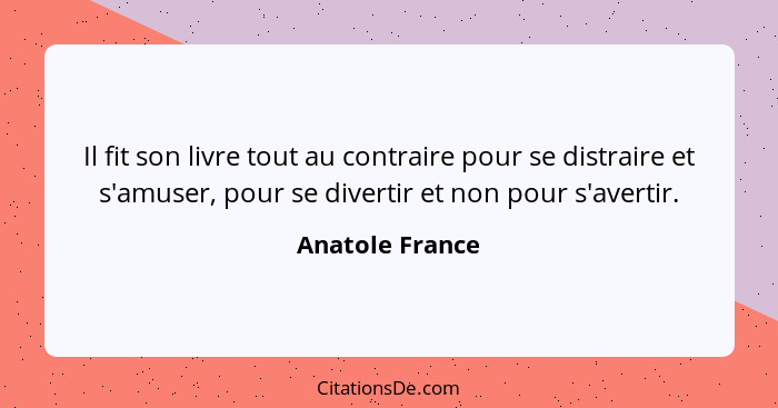 Il fit son livre tout au contraire pour se distraire et s'amuser, pour se divertir et non pour s'avertir.... - Anatole France