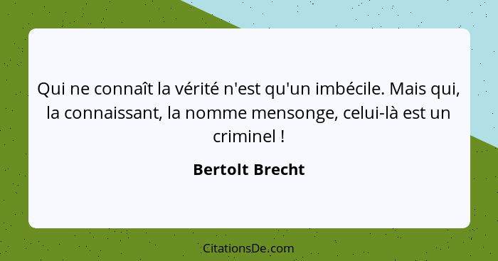 Qui ne connaît la vérité n'est qu'un imbécile. Mais qui, la connaissant, la nomme mensonge, celui-là est un criminel !... - Bertolt Brecht