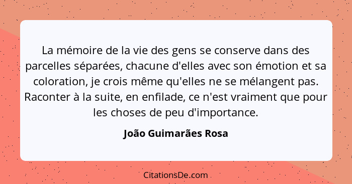 La mémoire de la vie des gens se conserve dans des parcelles séparées, chacune d'elles avec son émotion et sa coloration, je cro... - João Guimarães Rosa