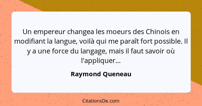 Un empereur changea les moeurs des Chinois en modifiant la langue, voilà qui me paraît fort possible. Il y a une force du langage, m... - Raymond Queneau