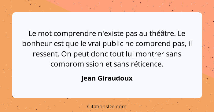 Le mot comprendre n'existe pas au théâtre. Le bonheur est que le vrai public ne comprend pas, il ressent. On peut donc tout lui montr... - Jean Giraudoux