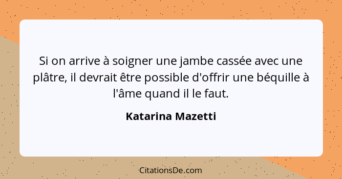 Si on arrive à soigner une jambe cassée avec une plâtre, il devrait être possible d'offrir une béquille à l'âme quand il le faut.... - Katarina Mazetti