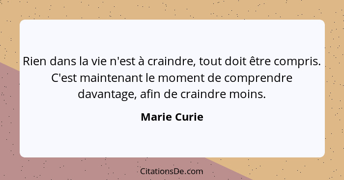 Rien dans la vie n'est à craindre, tout doit être compris. C'est maintenant le moment de comprendre davantage, afin de craindre moins.... - Marie Curie