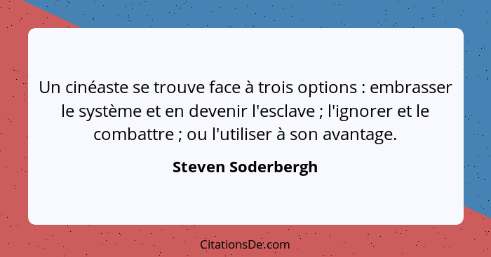 Un cinéaste se trouve face à trois options : embrasser le système et en devenir l'esclave ; l'ignorer et le combattre&nb... - Steven Soderbergh