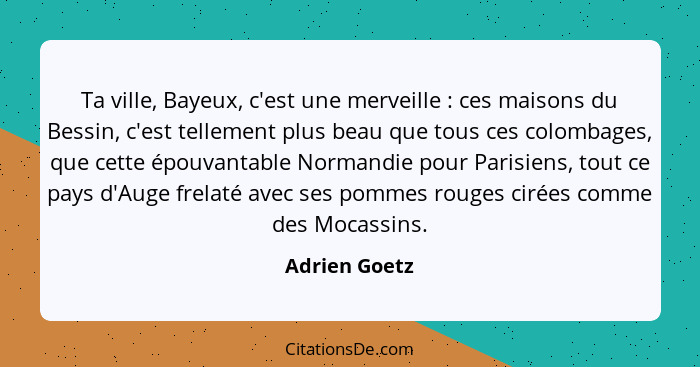 Ta ville, Bayeux, c'est une merveille : ces maisons du Bessin, c'est tellement plus beau que tous ces colombages, que cette épouva... - Adrien Goetz