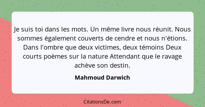 Je suis toi dans les mots. Un même livre nous réunit. Nous sommes également couverts de cendre et nous n'étions. Dans l'ombre que de... - Mahmoud Darwich