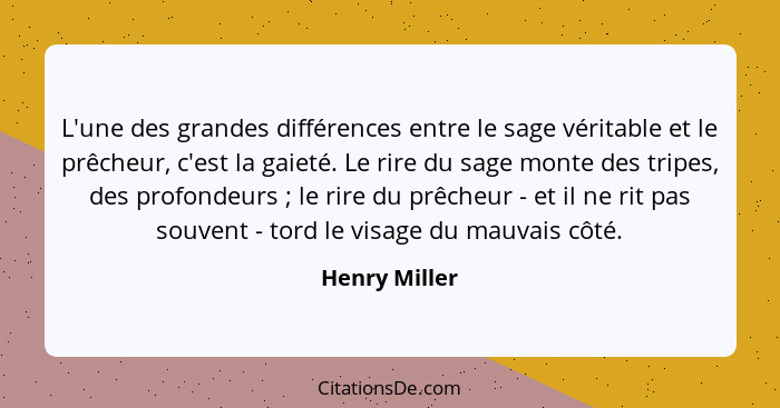 L'une des grandes différences entre le sage véritable et le prêcheur, c'est la gaieté. Le rire du sage monte des tripes, des profondeur... - Henry Miller