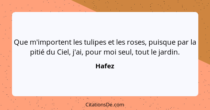 Que m'importent les tulipes et les roses, puisque par la pitié du Ciel, j'ai, pour moi seul, tout le jardin.... - Hafez