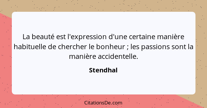 La beauté est l'expression d'une certaine manière habituelle de chercher le bonheur ; les passions sont la manière accidentelle.... - Stendhal