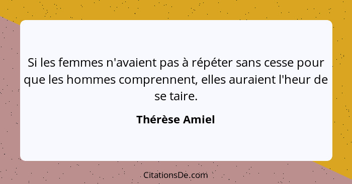 Si les femmes n'avaient pas à répéter sans cesse pour que les hommes comprennent, elles auraient l'heur de se taire.... - Thérèse Amiel