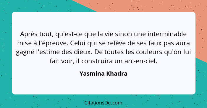 Après tout, qu'est-ce que la vie sinon une interminable mise à l'épreuve. Celui qui se relève de ses faux pas aura gagné l'estime des... - Yasmina Khadra