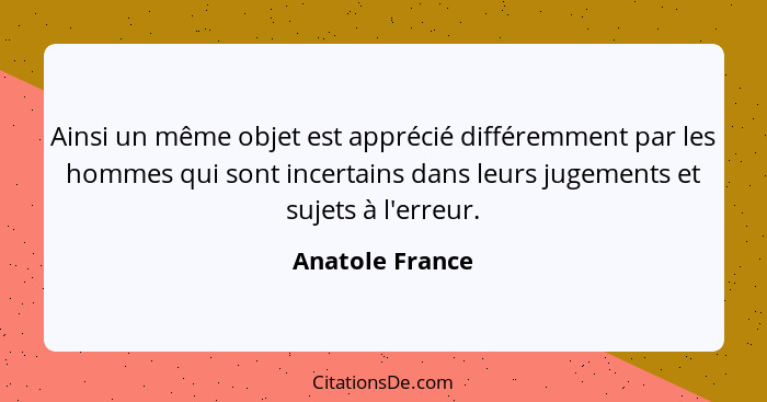 Ainsi un même objet est apprécié différemment par les hommes qui sont incertains dans leurs jugements et sujets à l'erreur.... - Anatole France